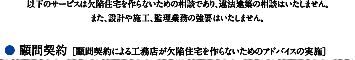 以下のサービスは欠陥住宅を作らないための相談であり、違法建築の相談はいたしません。また、設計や施工、監理業務の強要はいたしません。　●顧問契約［顧問契約による工務店が欠陥住宅を作らないためのアドバイスの実施］